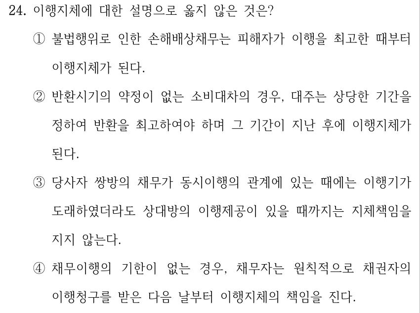24. 이행지체에 대한 설명으로 옳지 않은 것은? ①불법행위로 인한 손해배상채무는 피해자가 이행을 최고한 때부터 이행지체가 된다. ②반환시기의 약정이 없는 소비대차의 경우, 대주는 상당한 기간을 정하여 반환을 최고하여야 하며 그 기간이 지난 후에 이행지체가 된다. ③당사자 쌍방의 채무가 동시이행의 관계에 있는 때에는 이행기가 도래하였더라도 상대방의 이행제공이 있을 때까지는 지체책임을 지지 않는다. ④채무이행의 기한이 없는 경우, 채무자는 원칙적으로 채권자의 이행청구를 받은 다음 날부터 이행지체의 책임을 진다.