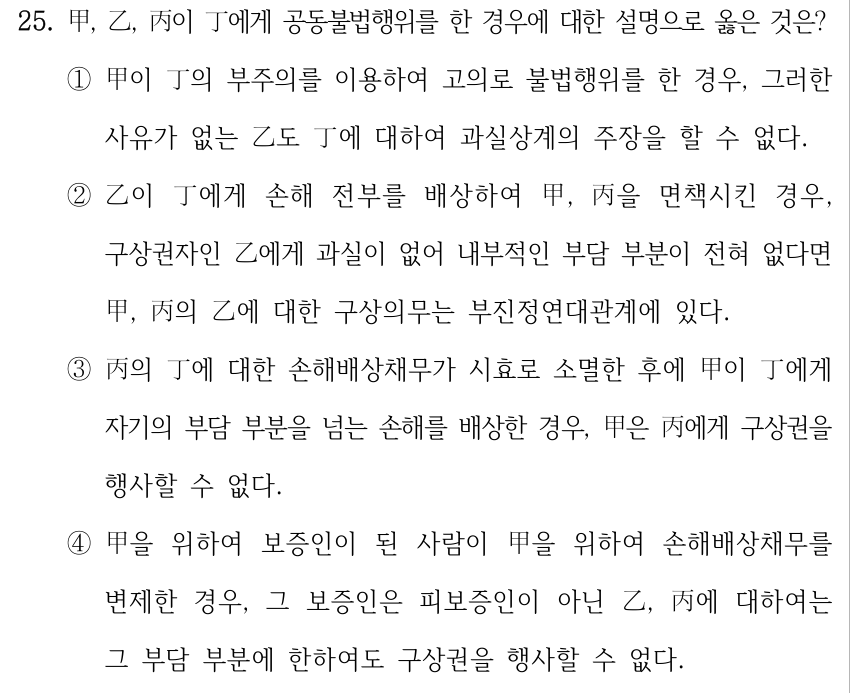25. 甲, 乙, 丙이 丁에게 공동불법행위를 한 경우에 대한 설명으로 옳은 것은? ①甲이 丁의 부주의를 이용하여 고의로 불법행위를 한 경우, 그러한 사유가 없는 乙도 丁에 대하여 과실상계의 주장을 할 수 없다. ②乙이 丁에게 손해 전부를 배상하여 甲, 丙을 면책시킨 경우, 구상권자인 乙에게 과실이 없어 내부적인 부담 부분이 전혀 없다면 甲, 丙의 乙에 대한 구상의무는 부진정연대관계에 있다. ③丙의 丁에 대한 손해배상채무가 시효로 소멸한 후에 甲이 丁에게 자기의 부담 부분을 넘는 손해를 배상한 경우, 甲은 丙에게 구상권을 행사할 수 없다. ④甲을 위하여 보증인이 된 사람이 甲을 위하여 손해배상채무를 변제한 경우, 그 보증인은 피보증인이 아닌 乙, 丙에 대하여는 그 부담 부분에 한하여도 구상권을 행사할 수 없다.