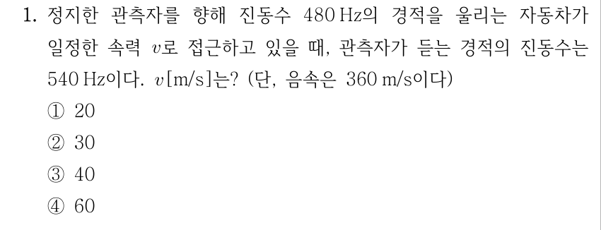 1. 정지한 관측자를 향해 진동수 480 Hz의 경적을 울리는 자동차가 일정한 속력 v로 접근하고 있을 때, 관측자가 듣는 경적의 진동수는 540 Hz이다. v[m/s]는? (단, 음속은 360 m/s이다) ① 20 ② 30 ③ 40 ④ 60