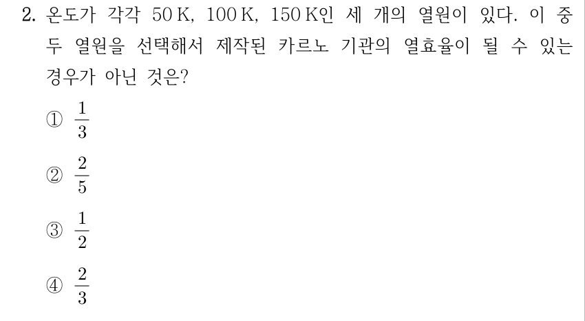 2. 온도가 각각 50 K, 100 K, 150 K인 세 개의 열원이 있다. 이 중 두 열원을 선택해서 제작된 카르노 기관의 열효율이 될 수 있는 경우가 아닌 것은? ① 1/3 ② 2/5 ③ 1/2 ④ 2/3