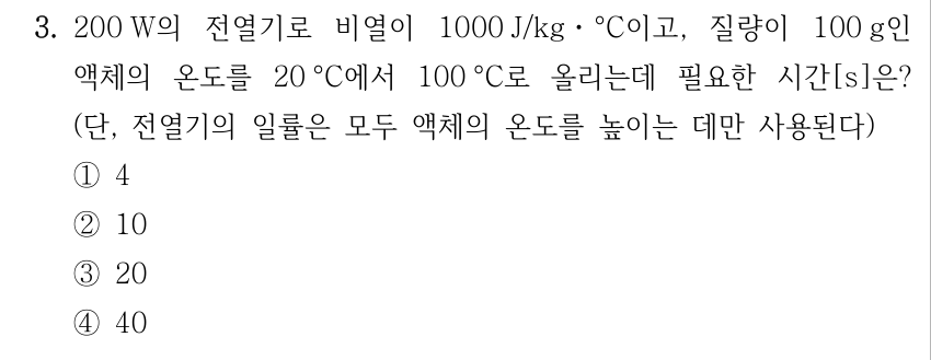 3. 200 W의 전열기로 비열이 1000 J/kgㆍ°C이고, 질량이 100 g인 액체의 온도를 20 °C에서 100 °C로 올리는데 필요한 시간[s]은? (단, 전열기의 일률은 모두 액체의 온도를 높이는 데만 사용된다) ①4 ②10 ③20 ④40