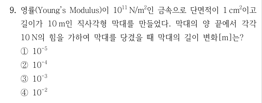 9. 영률(Young’s Modulus)이 10^11 N/m^2인 금속으로 단면적이 1 cm^2이고 길이가 10 m인 직사각형 막대를 만들었다. 막대의 양 끝에서 각각 10 N의 힘을 가하여 막대를 당겼을 때 막대의 길이 변화[m]는? ① 10^(-5) ② 10^(-4) ③ 10^(-3) ④ 10^(-2)