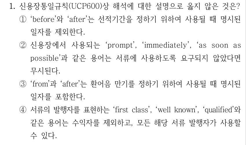 1. 신용장통일규칙(UCP600)상 해석에 대한 설명으로 옳지 않은 것은? ①‘before’와 ‘after’는 선적기간을 정하기 위하여 사용될 때 명시된 일자를 제외한다. ②신용장에서 사용되는 ‘prompt’, ‘immediately’, ‘as soon as possible’과 같은 용어는 서류에 사용하도록 요구되지 않았다면 무시된다. ③‘from’과 ‘after’는 환어음 만기를 정하기 위하여 사용될 때 명시된 일자를 포함한다. ④서류의 발행자를 표현하는 ‘first class’, ‘well known’, ‘qualified’와 같은 용어는 수익자를 제외하고, 모든 해당 서류 발행자가 사용할 수 있다.