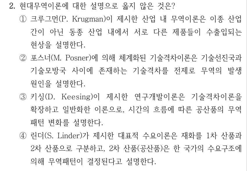2. 현대무역이론에 대한 설명으로 옳지 않은 것은? ①크루그먼(P. Krugman)이 제시한 산업 내 무역이론은 이종 산업 간이 아닌 동종 산업 내에서 서로 다른 제품들이 수출입되는 현상을 설명한다. ②포스너(M. Posner)에 의해 체계화된 기술격차이론은 기술선진국과 기술모방국 사이에 존재하는 기술격차를 전제로 무역의 발생 원인을 설명한다. ③키싱(D. Keesing)이 제시한 연구개발이론은 기술격차이론을 확장하고 일반화한 이론으로, 시간의 흐름에 따른 공산품의 무역 패턴 변화를 설명한다. ④린더(S. Linder)가 제시한 대표적 수요이론은 재화를 1차 산품과 2차 산품으로 구분하고, 2차 산품(공산품)은 한 국가의 수요구조에 의해 무역패턴이 결정된다고 설명한다.