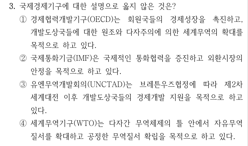 3. 국제경제기구에 대한 설명으로 옳지 않은 것은? ①경제협력개발기구(OECD)는 회원국들의 경제성장을 촉진하고, 개발도상국들에 대한 원조와 다자주의에 의한 세계무역의 확대를 목적으로 하고 있다. ②국제통화기금(IMF)은 국제적인 통화협력을 증진하고 외환시장의 안정을 목적으로 하고 있다. ③유엔무역개발회의(UNCTAD)는 브레튼우즈협정에 따라 제2차 세계대전 이후 개발도상국들의 경제개발 지원을 목적으로 하고 있다. ④세계무역기구(WTO)는 다자간 무역체제의 틀 안에서 자유무역 질서를 확대하고 공정한 무역질서 확립을 목적으로 하고 있다.
