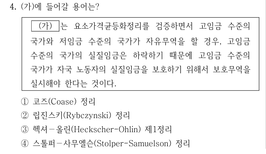 4. (가)에 들어갈 용어는? (가) 는 요소가격균등화정리를 검증하면서 고임금 수준의 국가와 저임금 수준의 국가가 자유무역을 할 경우, 고임금 수준의 국가의 실질임금은 하락하기 때문에 고임금 수준의 국가가 자국 노동자의 실질임금을 보호하기 위해서 보호무역을 실시해야 한다는 것이다. ①코즈(Coase) 정리 ②립진스키(Rybczynski) 정리 ③헥셔－올린(Heckscher-Ohlin) 제1정리 ④스톨퍼－사무엘슨(Stolper-Samuelson) 정리