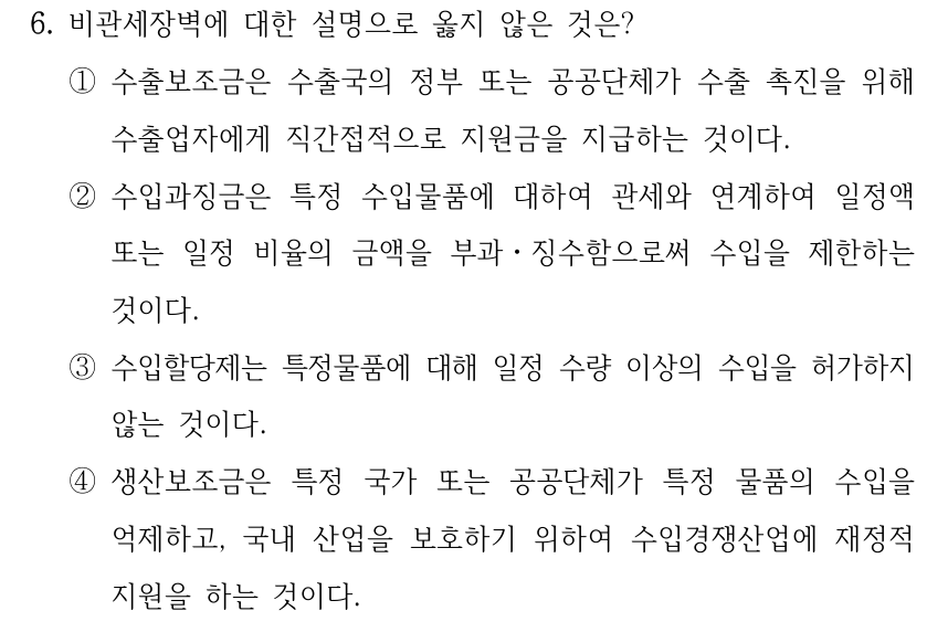 6. 비관세장벽에 대한 설명으로 옳지 않은 것은? ①수출보조금은 수출국의 정부 또는 공공단체가 수출 촉진을 위해 수출업자에게 직간접적으로 지원금을 지급하는 것이다. ②수입과징금은 특정 수입물품에 대하여 관세와 연계하여 일정액 또는 일정 비율의 금액을 부과ㆍ징수함으로써 수입을 제한하는 것이다. ③수입할당제는 특정물품에 대해 일정 수량 이상의 수입을 허가하지 않는 것이다. ④생산보조금은 특정 국가 또는 공공단체가 특정 물품의 수입을 억제하고, 국내 산업을 보호하기 위하여 수입경쟁산업에 재정적 지원을 하는 것이다.