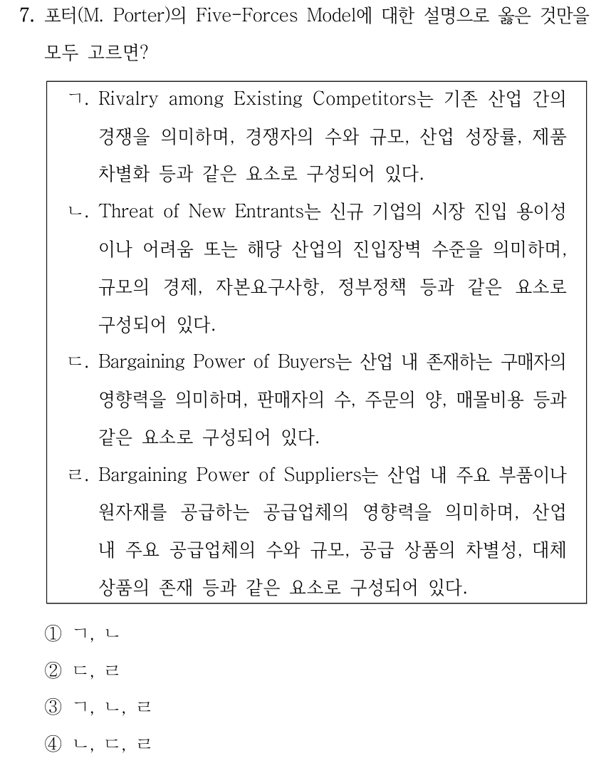 7. 포터(M. Porter)의 Five-Forces Model에 대한 설명으로 옳은 것만을 모두 고르면? ㄱ. Rivalry among Existing Competitors는 기존 산업 간의 경쟁을 의미하며, 경쟁자의 수와 규모, 산업 성장률, 제품 차별화 등과 같은 요소로 구성되어 있다. ㄴ. Threat of New Entrants는 신규 기업의 시장 진입 용이성 이나 어려움 또는 해당 산업의 진입장벽 수준을 의미하며, 규모의 경제, 자본요구사항, 정부정책 등과 같은 요소로 구성되어 있다. ㄷ. Bargaining Power of Buyers는 산업 내 존재하는 구매자의 영향력을 의미하며, 판매자의 수, 주문의 양, 매몰비용 등과 같은 요소로 구성되어 있다. ㄹ. Bargaining Power of Suppliers는 산업 내 주요 부품이나 원자재를 공급하는 공급업체의 영향력을 의미하며, 산업 내 주요 공급업체의 수와 규모, 공급 상품의 차별성, 대체 상품의 존재 등과 같은 요소로 구성되어 있다. ①ㄱ, ㄴ ②ㄷ, ㄹ ③ㄱ, ㄴ, ㄹ ④ㄴ, ㄷ, ㄹ