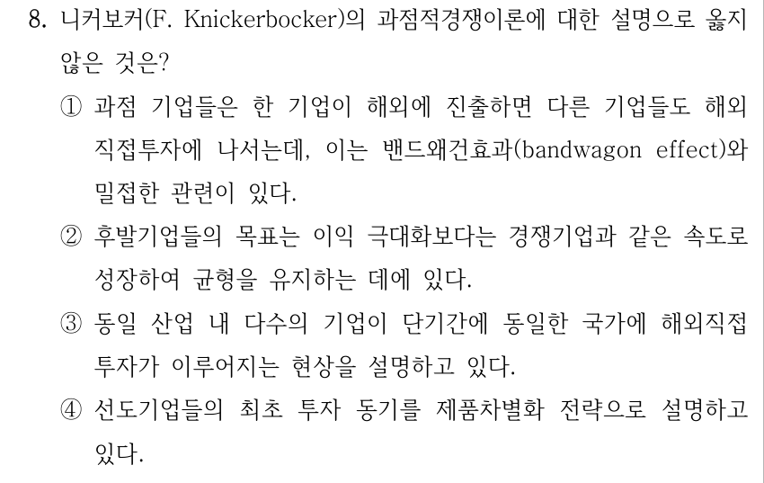 8. 니커보커(F. Knickerbocker)의 과점적경쟁이론에 대한 설명으로 옳지 않은 것은? ①과점 기업들은 한 기업이 해외에 진출하면 다른 기업들도 해외 직접투자에 나서는데, 이는 밴드왜건효과(bandwagon effect)와 밀접한 관련이 있다. ②후발기업들의 목표는 이익 극대화보다는 경쟁기업과 같은 속도로 성장하여 균형을 유지하는 데에 있다. ③동일 산업 내 다수의 기업이 단기간에 동일한 국가에 해외직접 투자가 이루어지는 현상을 설명하고 있다. ④선도기업들의 최초 투자 동기를 제품차별화 전략으로 설명하고 있다.