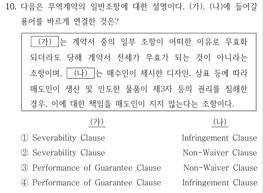 10. 다음은 무역계약의 일반조항에 대한 설명이다. (가), (나)에 들어갈 용어를 바르게 연결한 것은? (가) 는 계약서 중의 일부 조항이 어떠한 이유로 무효화 되더라도 당해 계약서 전체가 무효가 되는 것이 아니라는 조항이며, (나) 는 매수인이 제시한 디자인, 상표 등에 따라 매도인이 생산 및 인도한 물품이 제3자 등의 권리를 침해한 경우, 이에 대한 책임을 매도인이 지지 않는다는 조항이다. ① (가) Severability Clause, (나) Infringement Clause; ② (가) Severability Clause, (나) Non-Waiver Clause; ③ (가) Performance of Guarantee Clause, (나) Non-Waiver Clause; ④ (가) Performance of Guarantee Clause, (나) Infringement Clause.