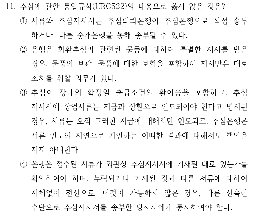 11. 추심에 관한 통일규칙(URC522)의 내용으로 옳지 않은 것은? ①서류와 추심지시서는 추심의뢰은행이 추심은행으로 직접 송부 하거나, 다른 중개은행을 통해 송부될 수 있다. ②은행은 화환추심과 관련된 물품에 대하여 특별한 지시를 받은 경우, 물품의 보관, 물품에 대한 보험을 포함하여 지시받은 대로 조치를 취할 의무가 있다. ③추심이 장래의 확정일 출급조건의 환어음을 포함하고, 추심 지시서에 상업서류는 지급과 상환으로 인도되어야 한다고 명시된 경우, 서류는 오직 그러한 지급에 대해서만 인도되고, 추심은행은 서류 인도의 지연으로 기인하는 어떠한 결과에 대해서도 책임을 지지 아니한다. ④은행은 접수된 서류가 외관상 추심지시서에 기재된 대로 있는가를 확인하여야 하며, 누락되거나 기재된 것과 다른 서류에 대하여 지체없이 전신으로, 이것이 가능하지 않은 경우, 다른 신속한 수단으로 추심지시서를 송부한 당사자에게 통지하여야 한다.