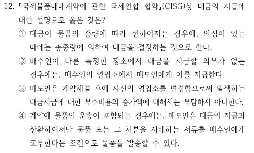 12. 국제물품매매계약에 관한 국제연합 협약(CISG)상 대금의 지급에 대한 설명으로 옳은 것은? ①대금이 물품의 중량에 따라 정하여지는 경우에, 의심이 있는 때에는 총중량에 의하여 대금을 결정하는 것으로 한다. ②매수인이 다른 특정한 장소에서 대금을 지급할 의무가 없는 경우에는, 매수인의 영업소에서 매도인에게 이를 지급한다. ③매도인은 계약체결 후에 자신의 영업소를 변경함으로써 발생하는 대금지급에 대한 부수비용의 증가액에 대해서는 부담하지 아니한다. ④계약에 물품의 운송이 포함되는 경우에는, 매도인은 대금의 지급과 상환하여서만 물품 또는 그 처분을 지배하는 서류를 매수인에게 교부한다는 조건으로 물품을 발송할 수 있다.