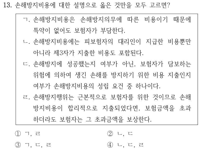 13. 손해방지비용에 대한 설명으로 옳은 것만을 모두 고르면? ㄱ. 손해방지비용은 손해방지의무에 따른 비용이기 때문에 특약이 없어도 보험자가 부담한다. ㄴ. 손해방지비용에는 피보험자의 대리인이 지급한 비용뿐만 아니라 제3자가 지출한 비용도 포함된다. ㄷ. 손해방지에 성공했는지 여부가 아닌, 보험자가 담보하는 위험에 의하여 생긴 손해를 방지하기 위한 비용 지출인지 여부가 손해방지비용의 성립 요건 중 하나이다. ㄹ. 손해방지행위는 근본적으로 보험자를 위한 것이므로 손해 방지비용이 합리적으로 지출되었다면, 보험금액을 초과 하더라도 보험자는 그 초과금액을 보상한다. ①ㄱ, ㄹ ②ㄴ, ㄷ ③ㄱ, ㄷ, ㄹ ④ㄴ, ㄷ, ㄹ