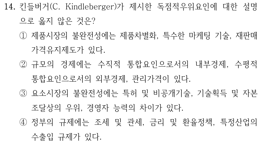 14. 킨들버거(C. Kindleberger)가 제시한 독점적우위요인에 대한 설명 으로 옳지 않은 것은? ①제품시장의 불완전성에는 제품차별화, 특수한 마케팅 기술, 재판매 가격유지제도가 있다. ②규모의 경제에는 수직적 통합요인으로서의 내부경제, 수평적 통합요인으로서의 외부경제, 관리가격이 있다. ③요소시장의 불완전성에는 특허 및 비공개기술, 기술획득 및 자본 조달상의 우위, 경영자 능력의 차이가 있다. ④정부의 규제에는 조세 및 관세, 금리 및 환율정책, 특정산업의 수출입 규제가 있다.