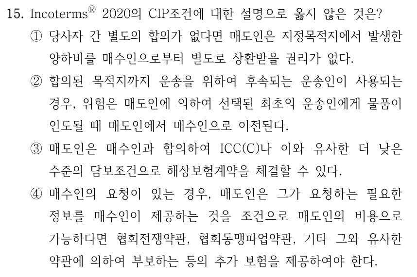 15. IncotermsⓇ 2020의 CIP조건에 대한 설명으로 옳지 않은 것은? ①당사자 간 별도의 합의가 없다면 매도인은 지정목적지에서 발생한 양하비를 매수인으로부터 별도로 상환받을 권리가 없다. ②합의된 목적지까지 운송을 위하여 후속되는 운송인이 사용되는 경우, 위험은 매도인에 의하여 선택된 최초의 운송인에게 물품이 인도될 때 매도인에서 매수인으로 이전된다. ③매도인은 매수인과 합의하여 ICC(C)나 이와 유사한 더 낮은 수준의 담보조건으로 해상보험계약을 체결할 수 있다. ④매수인의 요청이 있는 경우, 매도인은 그가 요청하는 필요한 정보를 매수인이 제공하는 것을 조건으로 매도인의 비용으로 가능하다면 협회전쟁약관, 협회동맹파업약관, 기타 그와 유사한 약관에 의하여 부보하는 등의 추가 보험을 제공하여야 한다.