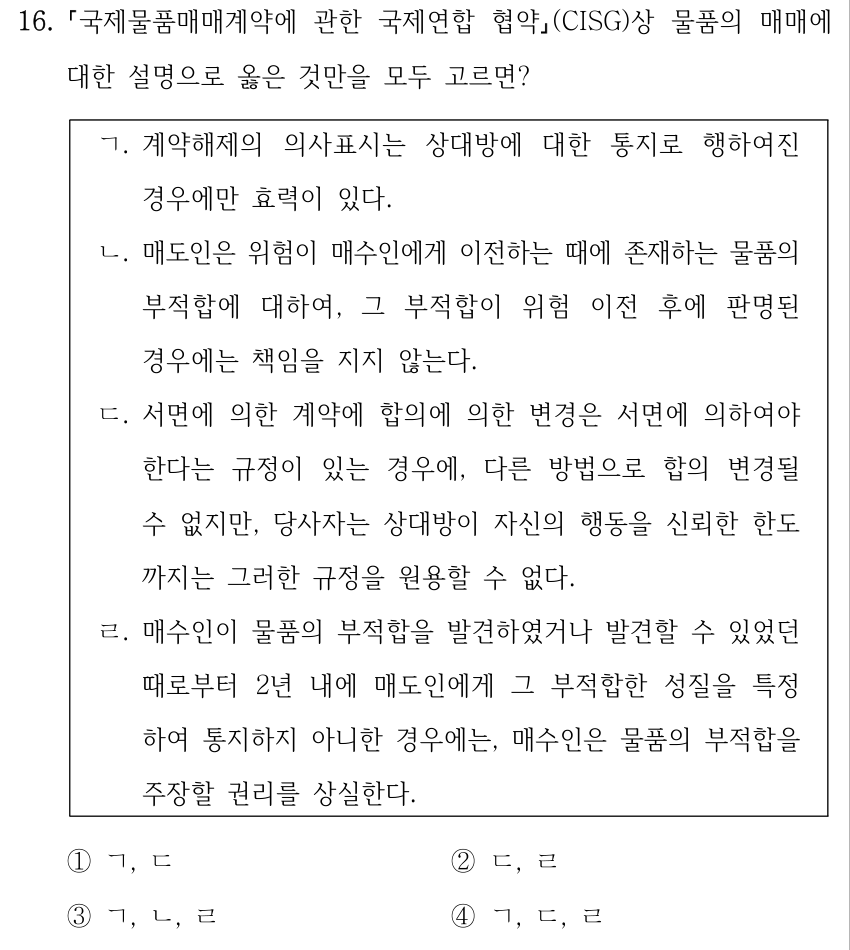 16. 국제물품매매계약에 관한 국제연합 협약(CISG)상 물품의 매매에 대한 설명으로 옳은 것만을 모두 고르면? ㄱ. 계약해제의 의사표시는 상대방에 대한 통지로 행하여진 경우에만 효력이 있다. ㄴ. 매도인은 위험이 매수인에게 이전하는 때에 존재하는 물품의 부적합에 대하여, 그 부적합이 위험 이전 후에 판명된 경우에는 책임을 지지 않는다. ㄷ. 서면에 의한 계약에 합의에 의한 변경은 서면에 의하여야 한다는 규정이 있는 경우에, 다른 방법으로 합의 변경될 수 없지만, 당사자는 상대방이 자신의 행동을 신뢰한 한도 까지는 그러한 규정을 원용할 수 없다. ㄹ. 매수인이 물품의 부적합을 발견하였거나 발견할 수 있었던 때로부터 2년 내에 매도인에게 그 부적합한 성질을 특정 하여 통지하지 아니한 경우에는, 매수인은 물품의 부적합을 주장할 권리를 상실한다. ①ㄱ, ㄷ ②ㄷ, ㄹ ③ㄱ, ㄴ, ㄹ ④ㄱ, ㄷ, ㄹ