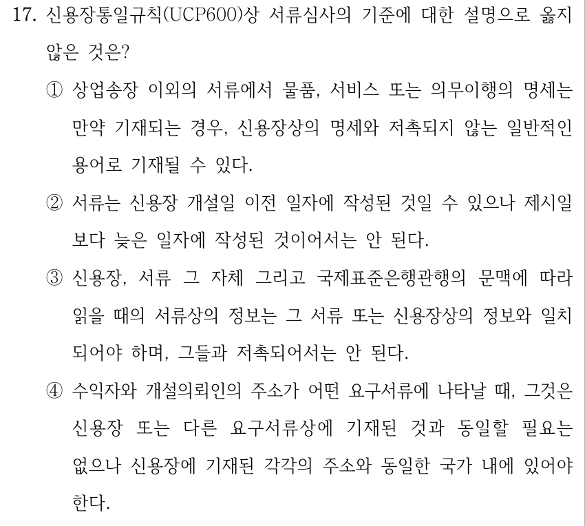17. 신용장통일규칙(UCP600)상 서류심사의 기준에 대한 설명으로 옳지 않은 것은? ①상업송장 이외의 서류에서 물품, 서비스 또는 의무이행의 명세는 만약 기재되는 경우, 신용장상의 명세와 저촉되지 않는 일반적인 용어로 기재될 수 있다. ②서류는 신용장 개설일 이전 일자에 작성된 것일 수 있으나 제시일 보다 늦은 일자에 작성된 것이어서는 안 된다. ③신용장, 서류 그 자체 그리고 국제표준은행관행의 문맥에 따라 읽을 때의 서류상의 정보는 그 서류 또는 신용장상의 정보와 일치 되어야 하며, 그들과 저촉되어서는 안 된다. ④수익자와 개설의뢰인의 주소가 어떤 요구서류에 나타날 때, 그것은 신용장 또는 다른 요구서류상에 기재된 것과 동일할 필요는 없으나 신용장에 기재된 각각의 주소와 동일한 국가 내에 있어야 한다.
