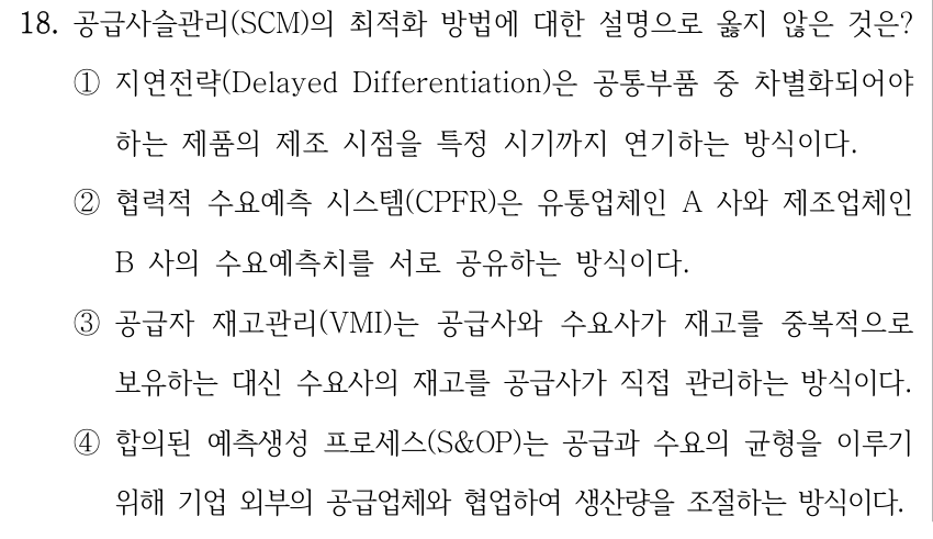 18. 공급사슬관리(SCM)의 최적화 방법에 대한 설명으로 옳지 않은 것은? ①지연전략(Delayed Differentiation)은 공통부품 중 차별화되어야 하는 제품의 제조 시점을 특정 시기까지 연기하는 방식이다. ②협력적 수요예측 시스템(CPFR)은 유통업체인 A 사와 제조업체인 B 사의 수요예측치를 서로 공유하는 방식이다. ③공급자 재고관리(VMI)는 공급사와 수요사가 재고를 중복적으로 보유하는 대신 수요사의 재고를 공급사가 직접 관리하는 방식이다. ④합의된 예측생성 프로세스(S&OP)는 공급과 수요의 균형을 이루기 위해 기업 외부의 공급업체와 협업하여 생산량을 조절하는 방식이다.
