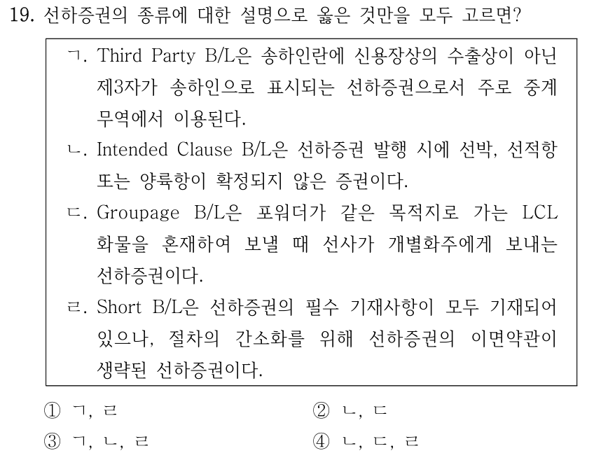 19. 선하증권의 종류에 대한 설명으로 옳은 것만을 모두 고르면? ㄱ. Third Party B/L은 송하인란에 신용장상의 수출상이 아닌 제3자가 송하인으로 표시되는 선하증권으로서 주로 중계 무역에서 이용된다. ㄴ. Intended Clause B/L은 선하증권 발행 시에 선박, 선적항 또는 양륙항이 확정되지 않은 증권이다. ㄷ. Groupage B/L은 포워더가 같은 목적지로 가는 LCL 화물을 혼재하여 보낼 때 선사가 개별화주에게 보내는 선하증권이다. ㄹ. Short B/L은 선하증권의 필수 기재사항이 모두 기재되어 있으나, 절차의 간소화를 위해 선하증권의 이면약관이 생략된 선하증권이다. ①ㄱ, ㄹ ②ㄴ, ㄷ ③ㄱ, ㄴ, ㄹ ④ㄴ, ㄷ, ㄹ