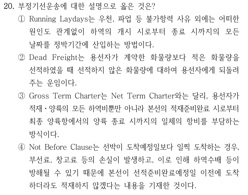 20. 부정기선운송에 대한 설명으로 옳은 것은? ①Running Laydays는 우천, 파업 등 불가항력 사유 외에는 어떠한 원인도 관계없이 하역의 개시 시로부터 종료 시까지의 모든 날짜를 정박기간에 산입하는 방법이다. ②Dead Freight는 용선자가 계약한 화물량보다 적은 화물량을 선적하였을 때 선적하지 않은 화물량에 대하여 용선자에게 되돌려 주는 운임이다. ③Gross Term Charter는 Net Term Charter와는 달리, 용선자가 적재ㆍ양륙의 모든 하역비뿐만 아니라 본선의 적재준비완료 시로부터 최종 양륙항에서의 양륙 종료 시까지의 일체의 항비를 부담하는 방식이다. ④Not Before Clause는 선박이 도착예정일보다 일찍 도착하는 경우, 부선료, 창고료 등의 손실이 발생하고, 이로 인해 하역수배 등이 방해될 수 있기 때문에 본선이 선적준비완료예정일 이전에 도착 하더라도 적재하지 않겠다는 내용을 기재한 것이다.
