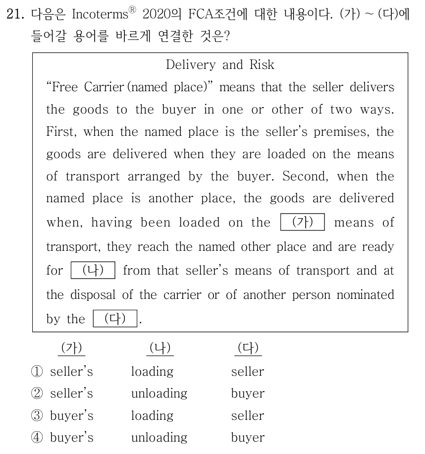 21. 다음은 IncotermsⓇ 2020의 FCA조건에 대한 내용이다. (가) ～(다)에 들어갈 용어를 바르게 연결한 것은? Delivery and Risk “Free Carrier (named place)” means that the seller delivers the goods to the buyer in one or other of two ways. First, when the named place is the seller’s premises, the goods are delivered when they are loaded on the means of transport arranged by the buyer. Second, when the named place is another place, the goods are delivered when, having been loaded on the (가) means of transport, they reach the named other place and are ready for (나) from that seller’s means of transport and at the disposal of the carrier or of another person nominated by the (다) . ① (가) seller’s, (나) loading, (다) seller; ② (가) seller’s, (나) unloading, (다) buyer; ③ (가) buyer’s, (나) loading, (다) seller; ④ (가) buyer’s, (나) unloading, (다) buyer.