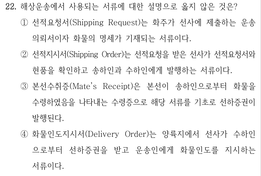 22. 해상운송에서 사용되는 서류에 대한 설명으로 옳지 않은 것은? ①선적요청서(Shipping Request)는 화주가 선사에 제출하는 운송 의뢰서이자 화물의 명세가 기재되는 서류이다. ②선적지시서(Shipping Order)는 선적요청을 받은 선사가 선적요청서와 현품을 확인하고 송하인과 수하인에게 발행하는 서류이다. ③본선수취증(Mate’s Receipt)은 본선이 송하인으로부터 화물을 수령하였음을 나타내는 수령증으로 해당 서류를 기초로 선하증권이 발행된다. ④화물인도지시서(Delivery Order)는 양륙지에서 선사가 수하인 으로부터 선하증권을 받고 운송인에게 화물인도를 지시하는 서류이다.