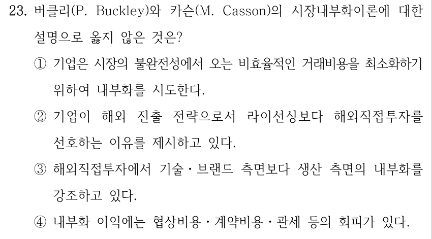 23. 버클리(P. Buckley)와 카슨(M. Casson)의 시장내부화이론에 대한 설명으로 옳지 않은 것은? ①기업은 시장의 불완전성에서 오는 비효율적인 거래비용을 최소화하기 위하여 내부화를 시도한다. ②기업이 해외 진출 전략으로서 라이선싱보다 해외직접투자를 선호하는 이유를 제시하고 있다. ③해외직접투자에서 기술ㆍ브랜드 측면보다 생산 측면의 내부화를 강조하고 있다. ④내부화 이익에는 협상비용ㆍ계약비용ㆍ관세 등의 회피가 있다.