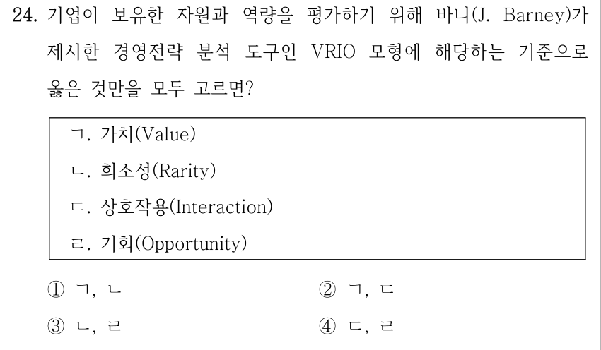 24. 기업이 보유한 자원과 역량을 평가하기 위해 바니(J. Barney)가 제시한 경영전략 분석 도구인 VRIO 모형에 해당하는 기준으로 옳은 것만을 모두 고르면? ㄱ. 가치(Value) ㄴ. 희소성(Rarity) ㄷ. 상호작용(Interaction) ㄹ. 기회(Opportunity) ①ㄱ, ㄴ ②ㄱ, ㄷ ③ㄴ, ㄹ ④ㄷ, ㄹ