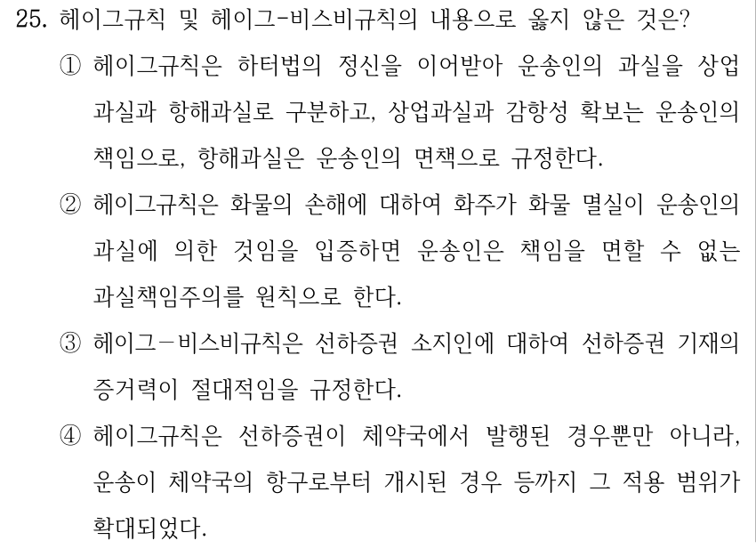 25. 헤이그규칙 및 헤이그-비스비규칙의 내용으로 옳지 않은 것은? ①헤이그규칙은 하터법의 정신을 이어받아 운송인의 과실을 상업 과실과 항해과실로 구분하고, 상업과실과 감항성 확보는 운송인의 책임으로, 항해과실은 운송인의 면책으로 규정한다. ②헤이그규칙은 화물의 손해에 대하여 화주가 화물 멸실이 운송인의 과실에 의한 것임을 입증하면 운송인은 책임을 면할 수 없는 과실책임주의를 원칙으로 한다. ③헤이그－비스비규칙은 선하증권 소지인에 대하여 선하증권 기재의 증거력이 절대적임을 규정한다. ④헤이그규칙은 선하증권이 체약국에서 발행된 경우뿐만 아니라, 운송이 체약국의 항구로부터 개시된 경우 등까지 그 적용 범위가 확대되었다.
