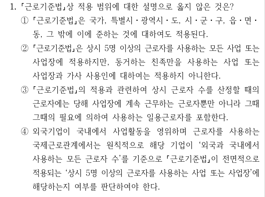 1. 근로기준법상 적용 범위에 대한 설명으로 옳지 않은 것은? ① 근로기준법은 국가, 특별시ㆍ광역시ㆍ도, 시ㆍ군ㆍ구, 읍ㆍ면ㆍ 동, 그 밖에 이에 준하는 것에 대하여도 적용된다. ② 근로기준법은 상시 5명 이상의 근로자를 사용하는 모든 사업 또는 사업장에 적용하지만, 동거하는 친족만을 사용하는 사업 또는 사업장과 가사 사용인에 대하여는 적용하지 아니한다. ③ 근로기준법의 적용과 관련하여 상시 근로자 수를 산정할 때의 근로자에는 당해 사업장에 계속 근무하는 근로자뿐만 아니라 그때 그때의 필요에 의하여 사용하는 일용근로자를 포함한다. ④외국기업이 국내에서 사업활동을 영위하며 근로자를 사용하는 국제근로관계에서는 원칙적으로 해당 기업이 ‘외국과 국내에서 사용하는 모든 근로자 수’를 기준으로 근로기준법이 전면적으로 적용되는 ‘상시 5명 이상의 근로자를 사용하는 사업 또는 사업장’에 해당하는지 여부를 판단하여야 한다.