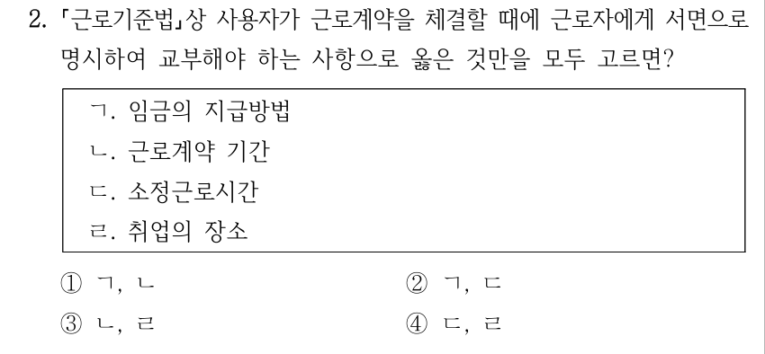 2. 근로기준법상 사용자가 근로계약을 체결할 때에 근로자에게 서면으로 명시하여 교부해야 하는 사항으로 옳은 것만을 모두 고르면? ㄱ. 임금의 지급방법 ㄴ. 근로계약 기간 ㄷ. 소정근로시간 ㄹ. 취업의 장소 ①ㄱ, ㄴ ②ㄱ, ㄷ ③ㄴ, ㄹ ④ㄷ, ㄹ