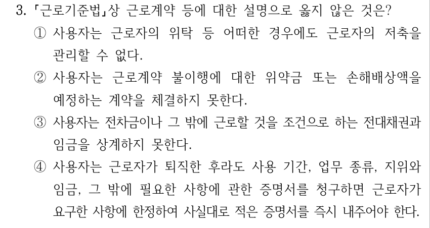 3. 근로기준법상 근로계약 등에 대한 설명으로 옳지 않은 것은? ①사용자는 근로자의 위탁 등 어떠한 경우에도 근로자의 저축을 관리할 수 없다. ②사용자는 근로계약 불이행에 대한 위약금 또는 손해배상액을 예정하는 계약을 체결하지 못한다. ③사용자는 전차금이나 그 밖에 근로할 것을 조건으로 하는 전대채권과 임금을 상계하지 못한다. ④사용자는 근로자가 퇴직한 후라도 사용 기간, 업무 종류, 지위와 임금, 그 밖에 필요한 사항에 관한 증명서를 청구하면 근로자가 요구한 사항에 한정하여 사실대로 적은 증명서를 즉시 내주어야 한다.