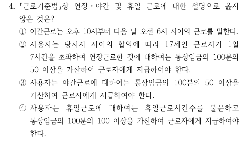4. 근로기준법상 연장ㆍ야간 및 휴일 근로에 대한 설명으로 옳지 않은 것은? ①야간근로는 오후 10시부터 다음 날 오전 6시 사이의 근로를 말한다. ②사용자는 당사자 사이의 합의에 따라 17세인 근로자가 1일 7시간을 초과하여 연장근로한 것에 대하여는 통상임금의 100분의 50 이상을 가산하여 근로자에게 지급하여야 한다. ③사용자는 야간근로에 대하여는 통상임금의 100분의 50 이상을 가산하여 근로자에게 지급하여야 한다. ④사용자는 휴일근로에 대하여는 휴일근로시간수를 불문하고 통상임금의 100분의 100 이상을 가산하여 근로자에게 지급하여야 한다.