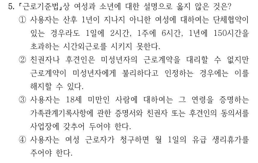 5. 근로기준법상 여성과 소년에 대한 설명으로 옳지 않은 것은? ①사용자는 산후 1년이 지나지 아니한 여성에 대하여는 단체협약이 있는 경우라도 1일에 2시간, 1주에 6시간, 1년에 150시간을 초과하는 시간외근로를 시키지 못한다. ②친권자나 후견인은 미성년자의 근로계약을 대리할 수 없지만 근로계약이 미성년자에게 불리하다고 인정하는 경우에는 이를 해지할 수 있다. ③사용자는 18세 미만인 사람에 대하여는 그 연령을 증명하는 가족관계기록사항에 관한 증명서와 친권자 또는 후견인의 동의서를 사업장에 갖추어 두어야 한다. ④사용자는 여성 근로자가 청구하면 월 1일의 유급 생리휴가를 주어야 한다.