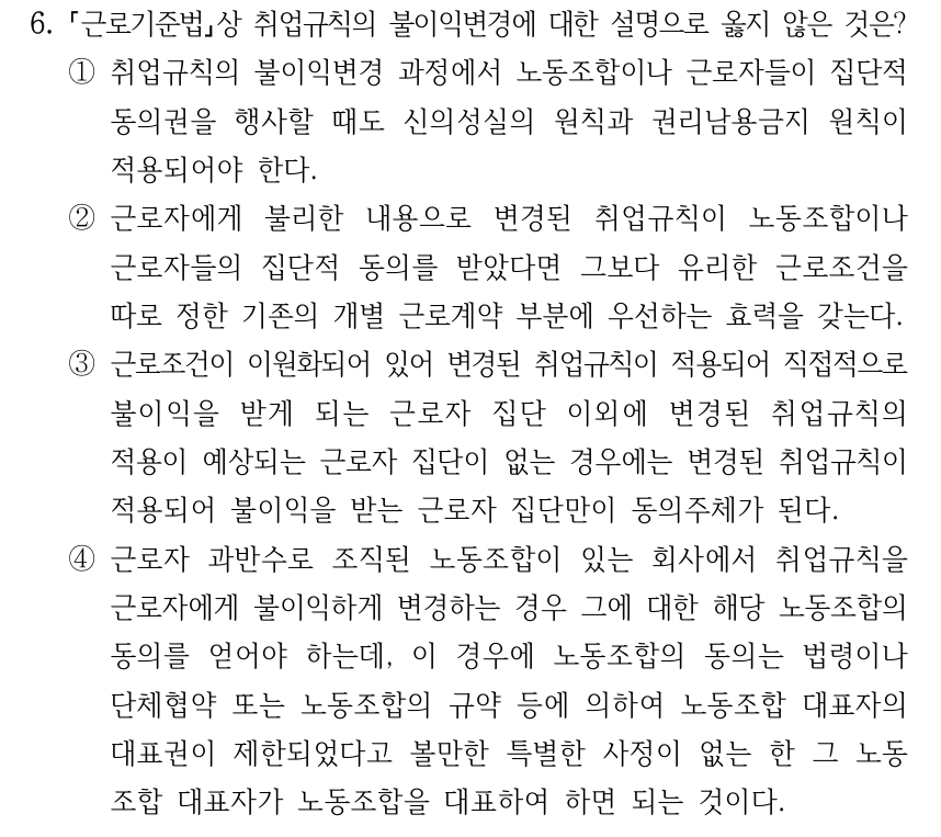 6. 근로기준법상 취업규칙의 불이익변경에 대한 설명으로 옳지 않은 것은? ①취업규칙의 불이익변경 과정에서 노동조합이나 근로자들이 집단적 동의권을 행사할 때도 신의성실의 원칙과 권리남용금지 원칙이 적용되어야 한다. ②근로자에게 불리한 내용으로 변경된 취업규칙이 노동조합이나 근로자들의 집단적 동의를 받았다면 그보다 유리한 근로조건을 따로 정한 기존의 개별 근로계약 부분에 우선하는 효력을 갖는다. ③근로조건이 이원화되어 있어 변경된 취업규칙이 적용되어 직접적으로 불이익을 받게 되는 근로자 집단 이외에 변경된 취업규칙의 적용이 예상되는 근로자 집단이 없는 경우에는 변경된 취업규칙이 적용되어 불이익을 받는 근로자 집단만이 동의주체가 된다. ④근로자 과반수로 조직된 노동조합이 있는 회사에서 취업규칙을 근로자에게 불이익하게 변경하는 경우 그에 대한 해당 노동조합의 동의를 얻어야 하는데, 이 경우에 노동조합의 동의는 법령이나 단체협약 또는 노동조합의 규약 등에 의하여 노동조합 대표자의 대표권이 제한되었다고 볼만한 특별한 사정이 없는 한 그 노동 조합 대표자가 노동조합을 대표하여 하면 되는 것이다.