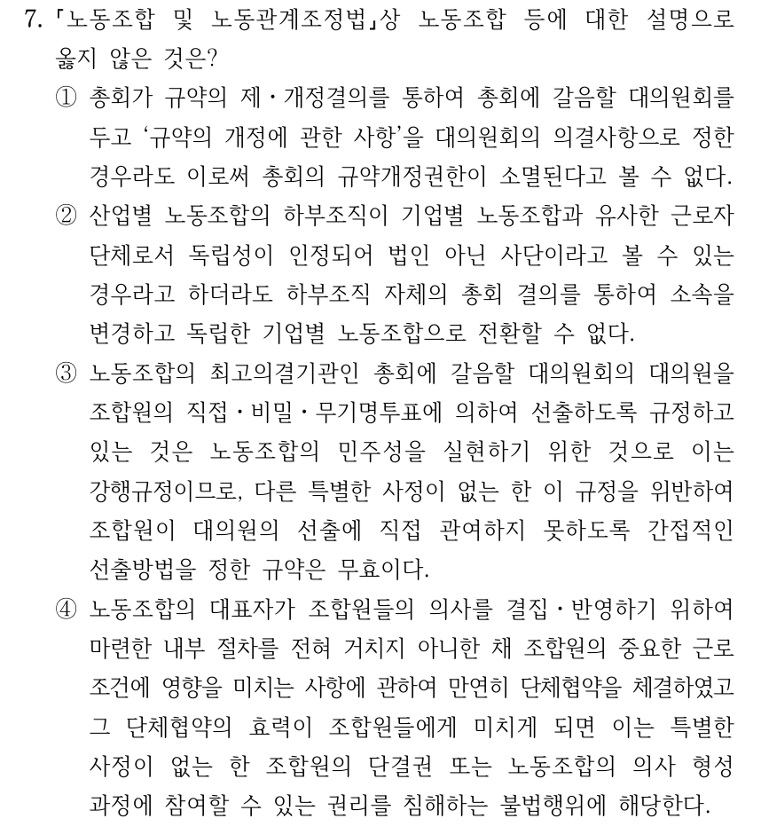 7. 노동조합 및 노동관계조정법상 노동조합 등에 대한 설명으로 옳지 않은 것은? ①총회가 규약의 제ㆍ개정결의를 통하여 총회에 갈음할 대의원회를 두고 ‘규약의 개정에 관한 사항’을 대의원회의 의결사항으로 정한 경우라도 이로써 총회의 규약개정권한이 소멸된다고 볼 수 없다. ②산업별 노동조합의 하부조직이 기업별 노동조합과 유사한 근로자 단체로서 독립성이 인정되어 법인 아닌 사단이라고 볼 수 있는 경우라고 하더라도 하부조직 자체의 총회 결의를 통하여 소속을 변경하고 독립한 기업별 노동조합으로 전환할 수 없다. ③노동조합의 최고의결기관인 총회에 갈음할 대의원회의 대의원을 조합원의 직접ㆍ비밀ㆍ무기명투표에 의하여 선출하도록 규정하고 있는 것은 노동조합의 민주성을 실현하기 위한 것으로 이는 강행규정이므로, 다른 특별한 사정이 없는 한 이 규정을 위반하여 조합원이 대의원의 선출에 직접 관여하지 못하도록 간접적인 선출방법을 정한 규약은 무효이다. ④노동조합의 대표자가 조합원들의 의사를 결집ㆍ반영하기 위하여 마련한 내부 절차를 전혀 거치지 아니한 채 조합원의 중요한 근로 조건에 영향을 미치는 사항에 관하여 만연히 단체협약을 체결하였고 그 단체협약의 효력이 조합원들에게 미치게 되면 이는 특별한 사정이 없는 한 조합원의 단결권 또는 노동조합의 의사 형성 과정에 참여할 수 있는 권리를 침해하는 불법행위에 해당한다.