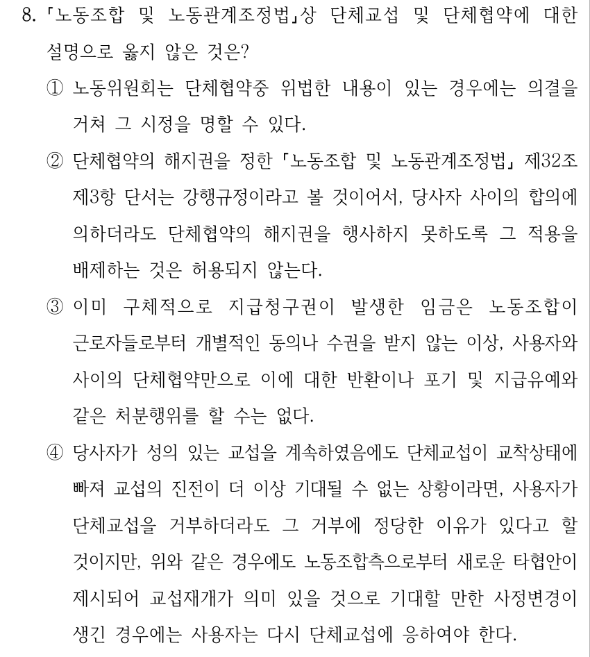 8. 노동조합 및 노동관계조정법상 단체교섭 및 단체협약에 대한 설명으로 옳지 않은 것은? ①노동위원회는 단체협약중 위법한 내용이 있는 경우에는 의결을 거쳐 그 시정을 명할 수 있다. ②단체협약의 해지권을 정한 노동조합 및 노동관계조정법 제32조 제3항 단서는 강행규정이라고 볼 것이어서, 당사자 사이의 합의에 의하더라도 단체협약의 해지권을 행사하지 못하도록 그 적용을 배제하는 것은 허용되지 않는다. ③이미 구체적으로 지급청구권이 발생한 임금은 노동조합이 근로자들로부터 개별적인 동의나 수권을 받지 않는 이상, 사용자와 사이의 단체협약만으로 이에 대한 반환이나 포기 및 지급유예와 같은 처분행위를 할 수는 없다. ④당사자가 성의 있는 교섭을 계속하였음에도 단체교섭이 교착상태에 빠져 교섭의 진전이 더 이상 기대될 수 없는 상황이라면, 사용자가 단체교섭을 거부하더라도 그 거부에 정당한 이유가 있다고 할 것이지만, 위와 같은 경우에도 노동조합측으로부터 새로운 타협안이 제시되어 교섭재개가 의미 있을 것으로 기대할 만한 사정변경이 생긴 경우에는 사용자는 다시 단체교섭에 응하여야 한다.