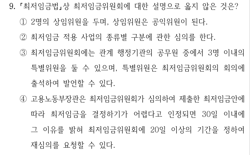 9. 최저임금법상 최저임금위원회에 대한 설명으로 옳지 않은 것은? ①2명의 상임위원을 두며, 상임위원은 공익위원이 된다. ②최저임금 적용 사업의 종류별 구분에 관한 심의를 한다. ③최저임금위원회에는 관계 행정기관의 공무원 중에서 3명 이내의 특별위원을 둘 수 있으며, 특별위원은 최저임금위원회의 회의에 출석하여 발언할 수 있다. ④고용노동부장관은 최저임금위원회가 심의하여 제출한 최저임금안에 따라 최저임금을 결정하기가 어렵다고 인정되면 30일 이내에 그 이유를 밝혀 최저임금위원회에 20일 이상의 기간을 정하여 재심의를 요청할 수 있다.