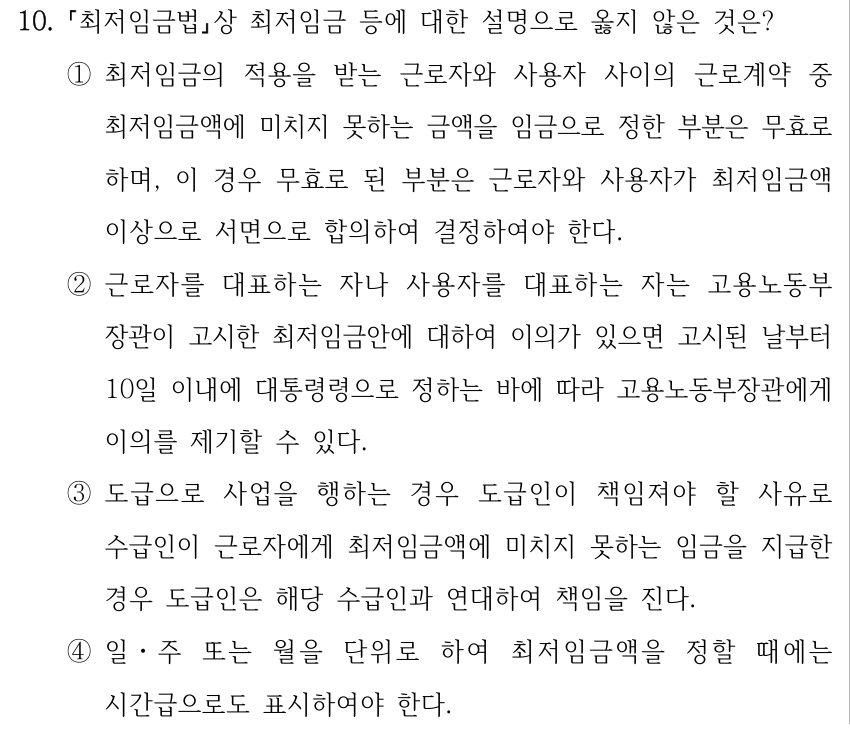 10. 최저임금법상 최저임금 등에 대한 설명으로 옳지 않은 것은? ①최저임금의 적용을 받는 근로자와 사용자 사이의 근로계약 중 최저임금액에 미치지 못하는 금액을 임금으로 정한 부분은 무효로 하며, 이 경우 무효로 된 부분은 근로자와 사용자가 최저임금액 이상으로 서면으로 합의하여 결정하여야 한다. ②근로자를 대표하는 자나 사용자를 대표하는 자는 고용노동부 장관이 고시한 최저임금안에 대하여 이의가 있으면 고시된 날부터 10일 이내에 대통령령으로 정하는 바에 따라 고용노동부장관에게 이의를 제기할 수 있다. ③도급으로 사업을 행하는 경우 도급인이 책임져야 할 사유로 수급인이 근로자에게 최저임금액에 미치지 못하는 임금을 지급한 경우 도급인은 해당 수급인과 연대하여 책임을 진다. ④일ㆍ주 또는 월을 단위로 하여 최저임금액을 정할 때에는 시간급으로도 표시하여야 한다.