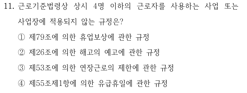 11. 근로기준법령상 상시 4명 이하의 근로자를 사용하는 사업 또는 사업장에 적용되지 않는 규정은? ①제79조에 의한 휴업보상에 관한 규정 ②제26조에 의한 해고의 예고에 관한 규정 ③제53조에 의한 연장근로의 제한에 관한 규정 ④제55조제1항에 의한 유급휴일에 관한 규정
