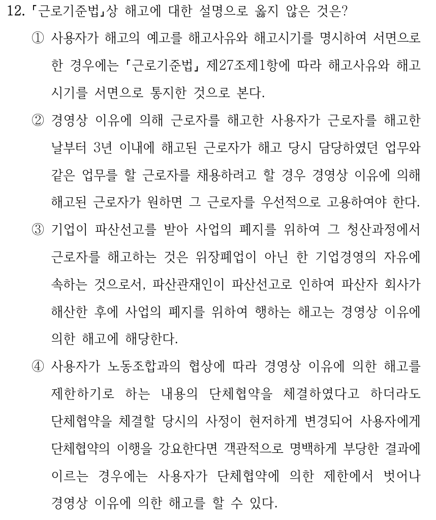 12. 근로기준법상 해고에 대한 설명으로 옳지 않은 것은? ①사용자가 해고의 예고를 해고사유와 해고시기를 명시하여 서면으로 한 경우에는 근로기준법 제27조제1항에 따라 해고사유와 해고 시기를 서면으로 통지한 것으로 본다. ②경영상 이유에 의해 근로자를 해고한 사용자가 근로자를 해고한 날부터 3년 이내에 해고된 근로자가 해고 당시 담당하였던 업무와 같은 업무를 할 근로자를 채용하려고 할 경우 경영상 이유에 의해 해고된 근로자가 원하면 그 근로자를 우선적으로 고용하여야 한다. ③기업이 파산선고를 받아 사업의 폐지를 위하여 그 청산과정에서 근로자를 해고하는 것은 위장폐업이 아닌 한 기업경영의 자유에 속하는 것으로서, 파산관재인이 파산선고로 인하여 파산자 회사가 해산한 후에 사업의 폐지를 위하여 행하는 해고는 경영상 이유에 의한 해고에 해당한다. ④사용자가 노동조합과의 협상에 따라 경영상 이유에 의한 해고를 제한하기로 하는 내용의 단체협약을 체결하였다고 하더라도 단체협약을 체결할 당시의 사정이 현저하게 변경되어 사용자에게 단체협약의 이행을 강요한다면 객관적으로 명백하게 부당한 결과에 이르는 경우에는 사용자가 단체협약에 의한 제한에서 벗어나 경영상 이유에 의한 해고를 할 수 있다.