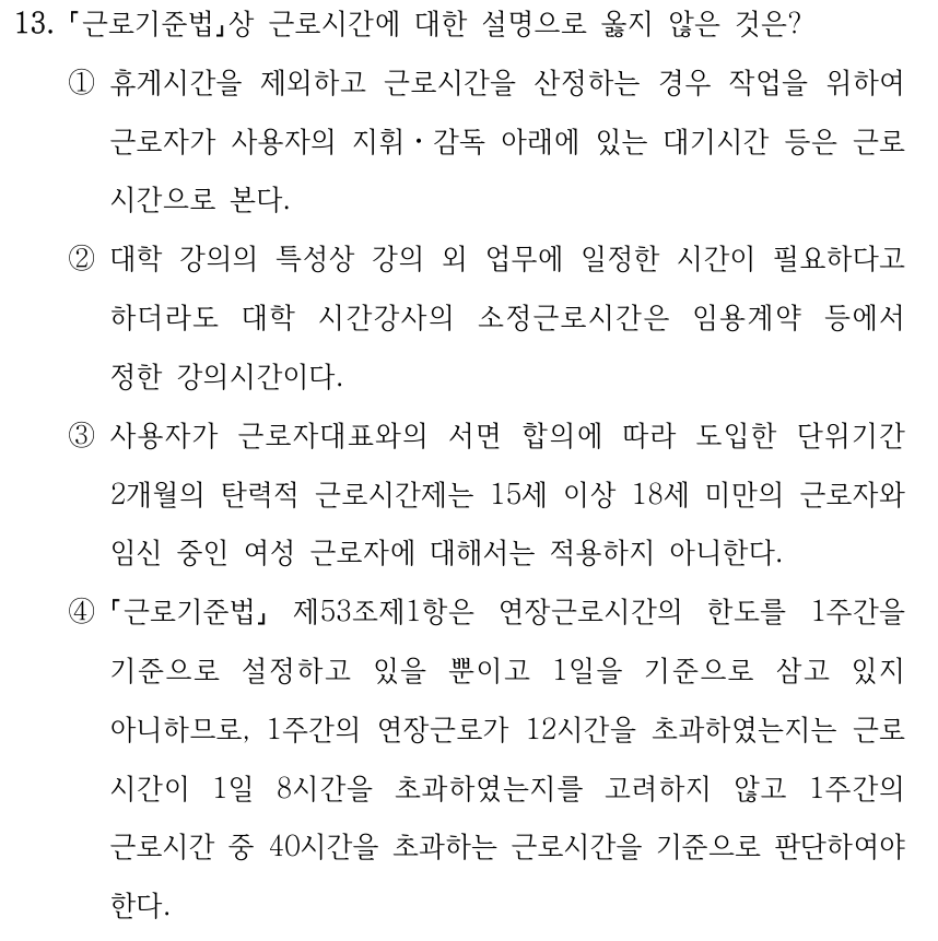 13. 근로기준법상 근로시간에 대한 설명으로 옳지 않은 것은? ①휴게시간을 제외하고 근로시간을 산정하는 경우 작업을 위하여 근로자가 사용자의 지휘ㆍ감독 아래에 있는 대기시간 등은 근로 시간으로 본다. ②대학 강의의 특성상 강의 외 업무에 일정한 시간이 필요하다고 하더라도 대학 시간강사의 소정근로시간은 임용계약 등에서 정한 강의시간이다. ③사용자가 근로자대표와의 서면 합의에 따라 도입한 단위기간 2개월의 탄력적 근로시간제는 15세 이상 18세 미만의 근로자와 임신 중인 여성 근로자에 대해서는 적용하지 아니한다. ④ 근로기준법 제53조제1항은 연장근로시간의 한도를 1주간을 기준으로 설정하고 있을 뿐이고 1일을 기준으로 삼고 있지 아니하므로, 1주간의 연장근로가 12시간을 초과하였는지는 근로 시간이 1일 8시간을 초과하였는지를 고려하지 않고 1주간의 근로시간 중 40시간을 초과하는 근로시간을 기준으로 판단하여야 한다.