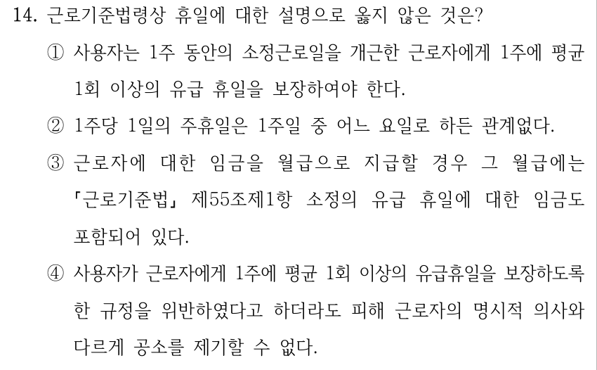 14. 근로기준법령상 휴일에 대한 설명으로 옳지 않은 것은? ①사용자는 1주 동안의 소정근로일을 개근한 근로자에게 1주에 평균 1회 이상의 유급 휴일을 보장하여야 한다. ②1주당 1일의 주휴일은 1주일 중 어느 요일로 하든 관계없다. ③근로자에 대한 임금을 월급으로 지급할 경우 그 월급에는 근로기준법 제55조제1항 소정의 유급 휴일에 대한 임금도 포함되어 있다. ④사용자가 근로자에게 1주에 평균 1회 이상의 유급휴일을 보장하도록 한 규정을 위반하였다고 하더라도 피해 근로자의 명시적 의사와 다르게 공소를 제기할 수 없다.