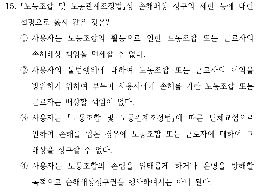 15. 노동조합 및 노동관계조정법상 손해배상 청구의 제한 등에 대한 설명으로 옳지 않은 것은? ①사용자는 노동조합의 활동으로 인한 노동조합 또는 근로자의 손해배상 책임을 면제할 수 없다. ②사용자의 불법행위에 대하여 노동조합 또는 근로자의 이익을 방위하기 위하여 부득이 사용자에게 손해를 가한 노동조합 또는 근로자는 배상할 책임이 없다. ③사용자는 노동조합 및 노동관계조정법에 따른 단체교섭으로 인하여 손해를 입은 경우에 노동조합 또는 근로자에 대하여 그 배상을 청구할 수 없다. ④사용자는 노동조합의 존립을 위태롭게 하거나 운영을 방해할 목적으로 손해배상청구권을 행사하여서는 아니 된다.