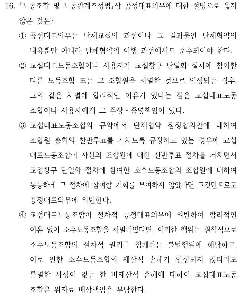 16. 노동조합 및 노동관계조정법상 공정대표의무에 대한 설명으로 옳지 않은 것은? ①공정대표의무는 단체교섭의 과정이나 그 결과물인 단체협약의 내용뿐만 아니라 단체협약의 이행 과정에서도 준수되어야 한다. ②교섭대표노동조합이나 사용자가 교섭창구 단일화 절차에 참여한 다른 노동조합 또는 그 조합원을 차별한 것으로 인정되는 경우, 그와 같은 차별에 합리적인 이유가 있다는 점은 교섭대표노동 조합이나 사용자에게 그 주장ㆍ증명책임이 있다. ③교섭대표노동조합의 규약에서 단체협약 잠정합의안에 대하여 조합원 총회의 찬반투표를 거치도록 규정하고 있는 경우에 교섭 대표노동조합이 자신의 조합원에 대한 찬반투표 절차를 거치면서 교섭창구 단일화 절차에 참여한 소수노동조합의 조합원에 대하여 동등하게 그 절차에 참여할 기회를 부여하지 않았다면 그것만으로도 공정대표의무에 위반한다. ④교섭대표노동조합이 절차적 공정대표의무에 위반하여 합리적인 이유 없이 소수노동조합을 차별하였다면, 이러한 행위는 원칙적으로 소수노동조합의 절차적 권리를 침해하는 불법행위에 해당하고, 이로 인한 소수노동조합의 재산적 손해가 인정되지 않더라도 특별한 사정이 없는 한 비재산적 손해에 대하여 교섭대표노동 조합은 위자료 배상책임을 부담한다.