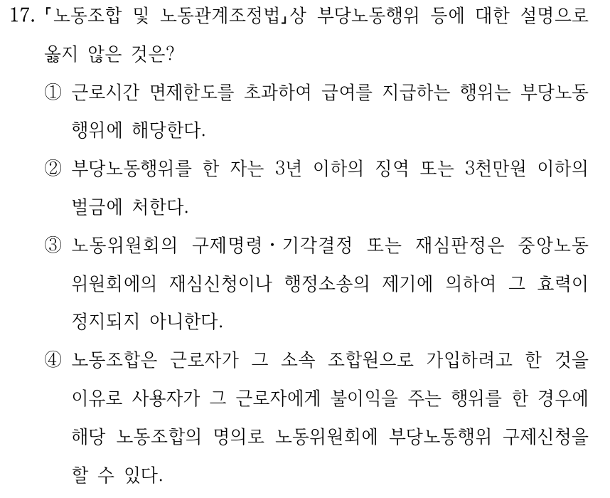 17. 노동조합 및 노동관계조정법상 부당노동행위 등에 대한 설명으로 옳지 않은 것은? ①근로시간 면제한도를 초과하여 급여를 지급하는 행위는 부당노동 행위에 해당한다. ②부당노동행위를 한 자는 3년 이하의 징역 또는 3천만원 이하의 벌금에 처한다. ③노동위원회의 구제명령ㆍ기각결정 또는 재심판정은 중앙노동 위원회에의 재심신청이나 행정소송의 제기에 의하여 그 효력이 정지되지 아니한다. ④노동조합은 근로자가 그 소속 조합원으로 가입하려고 한 것을 이유로 사용자가 그 근로자에게 불이익을 주는 행위를 한 경우에 해당 노동조합의 명의로 노동위원회에 부당노동행위 구제신청을 할 수 있다.