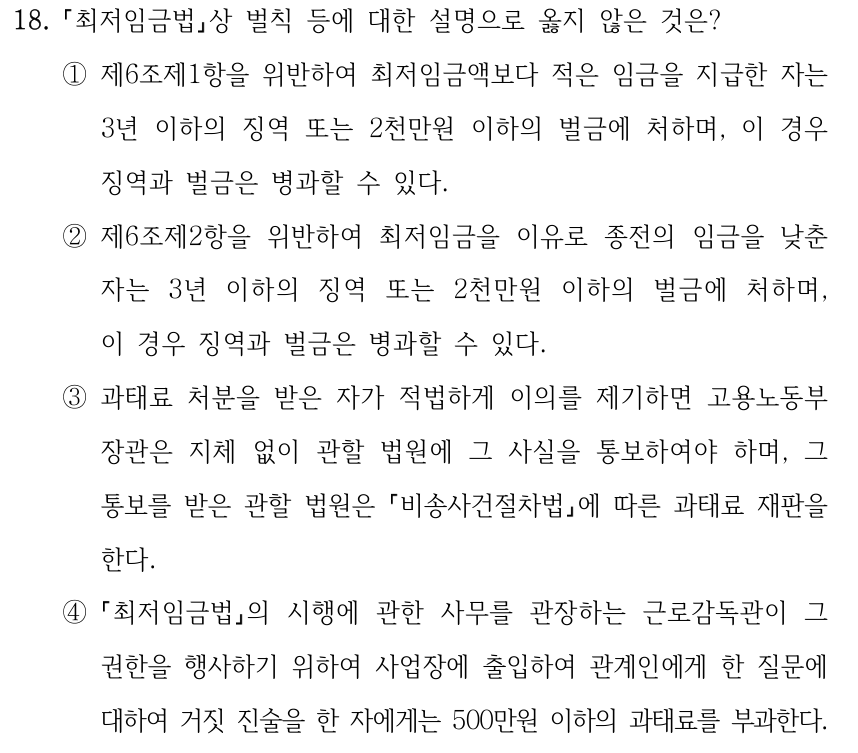 18. 최저임금법상 벌칙 등에 대한 설명으로 옳지 않은 것은? ①제6조제1항을 위반하여 최저임금액보다 적은 임금을 지급한 자는 3년 이하의 징역 또는 2천만원 이하의 벌금에 처하며, 이 경우 징역과 벌금은 병과할 수 있다. ②제6조제2항을 위반하여 최저임금을 이유로 종전의 임금을 낮춘 자는 3년 이하의 징역 또는 2천만원 이하의 벌금에 처하며, 이 경우 징역과 벌금은 병과할 수 있다. ③과태료 처분을 받은 자가 적법하게 이의를 제기하면 고용노동부 장관은 지체 없이 관할 법원에 그 사실을 통보하여야 하며, 그 통보를 받은 관할 법원은 비송사건절차법에 따른 과태료 재판을 한다. ④ 최저임금법의 시행에 관한 사무를 관장하는 근로감독관이 그 권한을 행사하기 위하여 사업장에 출입하여 관계인에게 한 질문에 대하여 거짓 진술을 한 자에게는 500만원 이하의 과태료를 부과한다.
