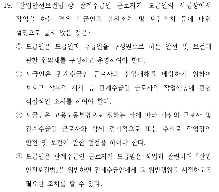 19. 산업안전보건법상 관계수급인 근로자가 도급인의 사업장에서 작업을 하는 경우 도급인의 안전조치 및 보건조치 등에 대한 설명으로 옳지 않은 것은? ①도급인은 도급인과 수급인을 구성원으로 하는 안전 및 보건에 관한 협의체를 구성하고 운영하여야 한다. ②도급인은 관계수급인 근로자의 산업재해를 예방하기 위하여 보호구 착용의 지시 등 관계수급인 근로자의 작업행동에 관한 직접적인 조치를 하여야 한다. ③도급인은 고용노동부령으로 정하는 바에 따라 자신의 근로자 및 관계수급인 근로자와 함께 정기적으로 또는 수시로 작업장의 안전 및 보건에 관한 점검을 하여야 한다. ④도급인은 관계수급인 근로자가 도급받은 작업과 관련하여 산업 안전보건법을 위반하면 관계수급인에게 그 위반행위를 시정하도록 필요한 조치를 할 수 있다.