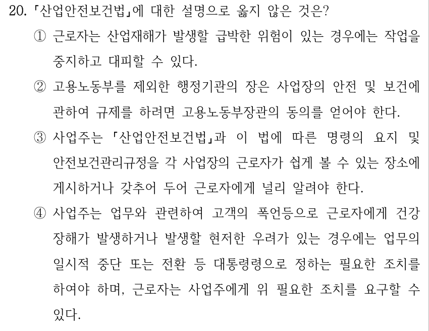 20. 산업안전보건법에 대한 설명으로 옳지 않은 것은? ①근로자는 산업재해가 발생할 급박한 위험이 있는 경우에는 작업을 중지하고 대피할 수 있다. ②고용노동부를 제외한 행정기관의 장은 사업장의 안전 및 보건에 관하여 규제를 하려면 고용노동부장관의 동의를 얻어야 한다. ③사업주는 산업안전보건법과 이 법에 따른 명령의 요지 및 안전보건관리규정을 각 사업장의 근로자가 쉽게 볼 수 있는 장소에 게시하거나 갖추어 두어 근로자에게 널리 알려야 한다. ④사업주는 업무와 관련하여 고객의 폭언등으로 근로자에게 건강 장해가 발생하거나 발생할 현저한 우려가 있는 경우에는 업무의 일시적 중단 또는 전환 등 대통령령으로 정하는 필요한 조치를 하여야 하며, 근로자는 사업주에게 위 필요한 조치를 요구할 수 있다.