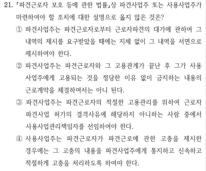 21. 파견근로자 보호 등에 관한 법률상 파견사업주 또는 사용사업주가 마련하여야 할 조치에 대한 설명으로 옳지 않은 것은? ①파견사업주는 파견근로자로부터 근로자파견의 대가에 관하여 그 내역의 제시를 요구받았을 때에는 지체 없이 그 내역을 서면으로 제시하여야 한다. ②파견사업주는 파견근로자와 그 고용관계가 끝난 후 그가 사용 사업주에게 고용되는 것을 정당한 이유 없이 금지하는 내용의 근로계약을 체결하여서는 아니 된다. ③파견사업주는 파견근로자의 적절한 고용관리를 위하여 근로자 파견사업 허가의 결격사유에 해당하지 아니하는 사람 중에서 사용사업관리책임자를 선임하여야 한다. ④사용사업주는 파견근로자가 파견근로에 관한 고충을 제시한 경우에는 그 고충의 내용을 파견사업주에게 통지하고 신속하고 적절하게 고충을 처리하도록 하여야 한다.